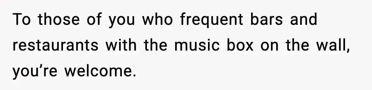To those of you who frequent bars and restaurants with the music box on the wall, you’re welcome.