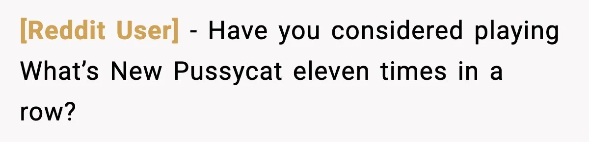 [Reddit User] - Have you considered playing What’s New Pussycat eleven times in a row?
