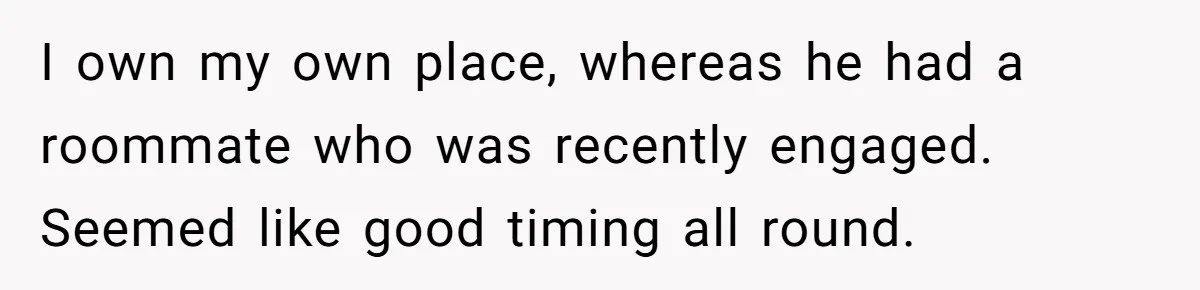 I own my own place, whereas he had a roommate who was recently engaged. Seemed like good timing all round.
