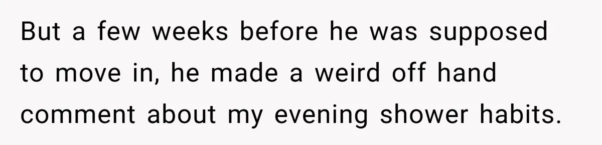 But a few weeks before he was supposed to move in, he made a weird off hand comment about my evening shower habits.
