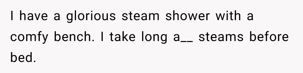 I have a glorious steam shower with a comfy bench. I take long a__ steams before bed.