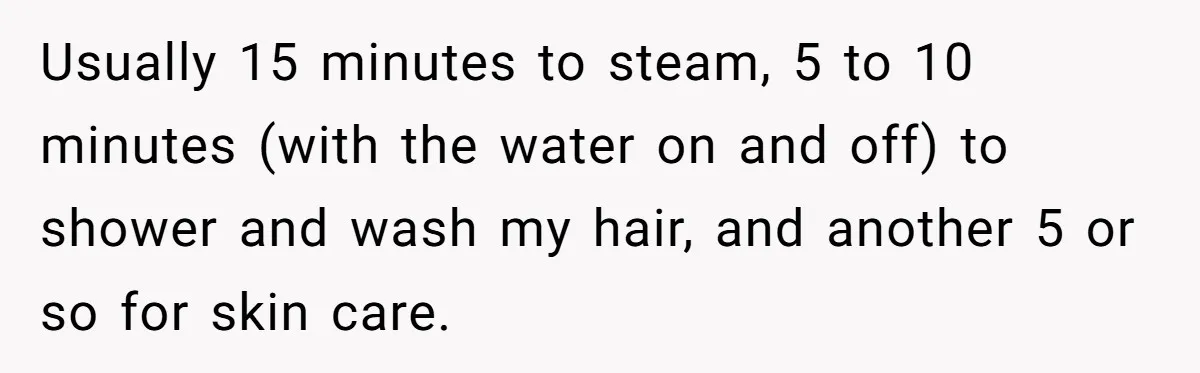 Usually 15 minutes to steam, 5 to 10 minutes (with the water on and off) to shower and wash my hair, and another 5 or so for skin care.