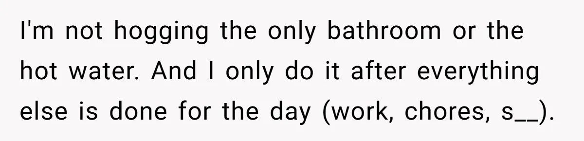 I'm not hogging the only bathroom or the hot water. And I only do it after everything else is done for the day (work, chores, s__).