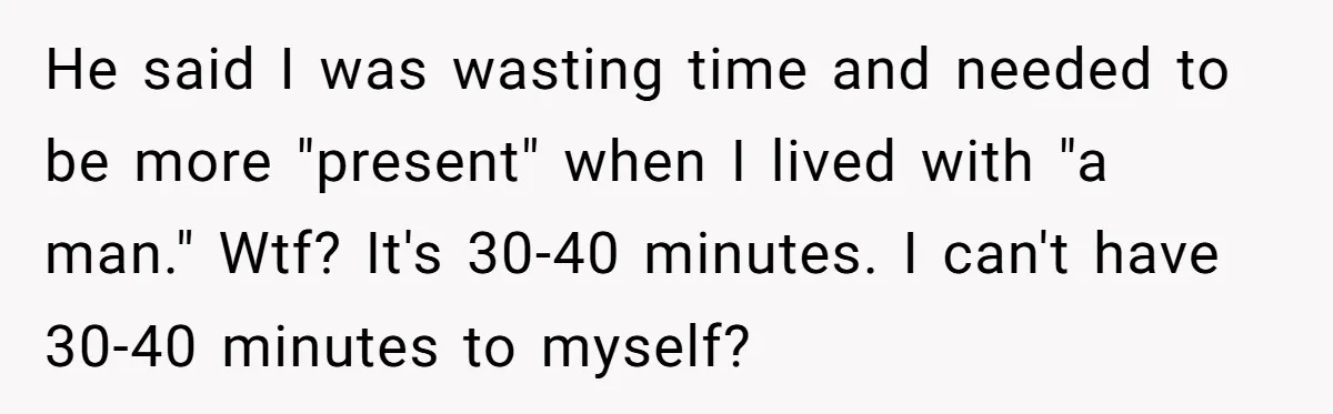 He said I was wasting time and needed to be more "present" when I lived with "a man." Wtf? It's 30-40 minutes. I can't have 30-40 minutes to myself?