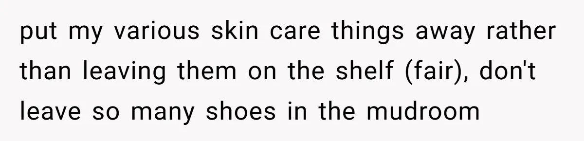 put my various skin care things away rather than leaving them on the shelf (fair), don't leave so many shoes in the mudroom