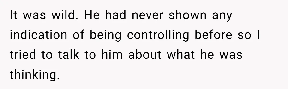 It was wild. He had never shown any indication of being controlling before so I tried to talk to him about what he was thinking.