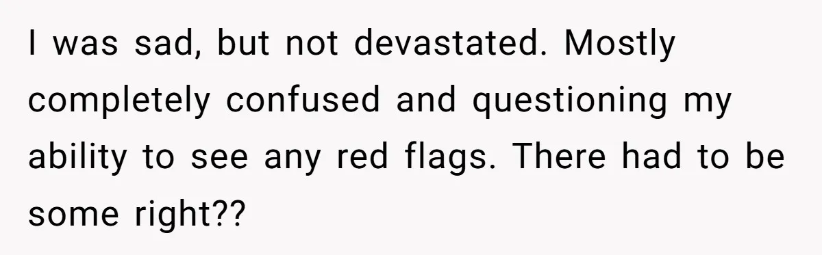 I was sad, but not devastated. Mostly completely confused and questioning my ability to see any red flags. There had to be some right??