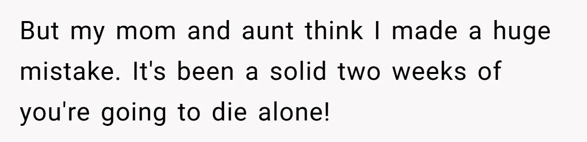 But my mom and aunt think I made a huge mistake. It's been a solid two weeks of you're going to die alone!