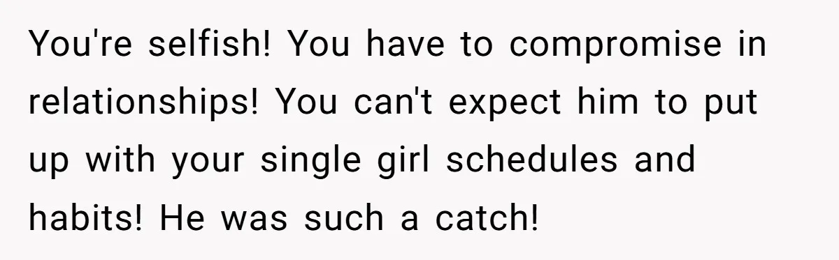 You're selfish! You have to compromise in relationships! You can't expect him to put up with your single girl schedules and habits! He was such a catch!
