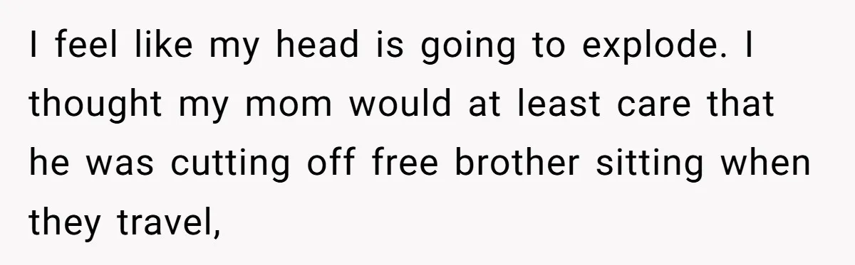 I feel like my head is going to explode. I thought my mom would at least care that he was cutting off free brother sitting when they travel,