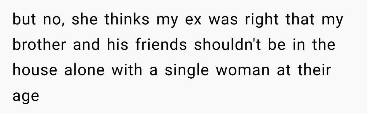 but no, she thinks my ex was right that my brother and his friends shouldn't be in the house alone with a single woman at their age