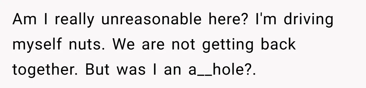 Am I really unreasonable here? I'm driving myself nuts. We are not getting back together. But was I an a__hole?.