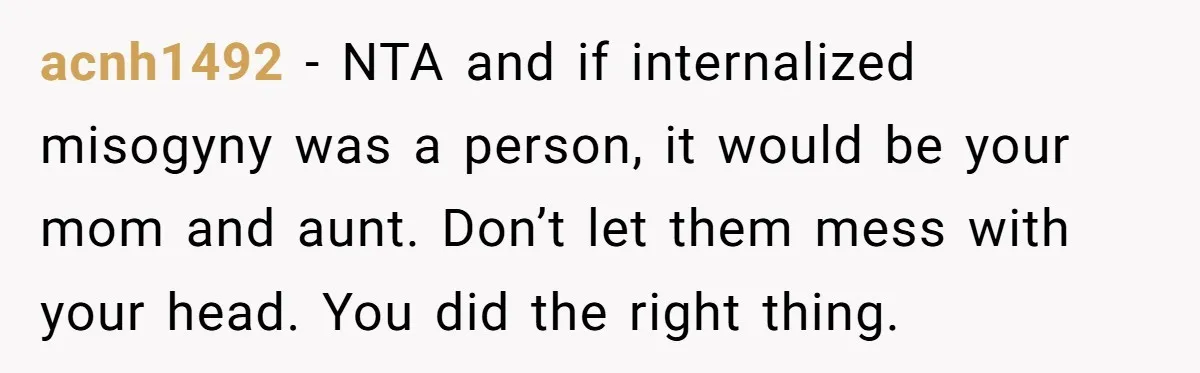 acnh1492 − NTA and if internalized misogyny was a person, it would be your mom and aunt. Don’t let them mess with your head. You did the right thing.