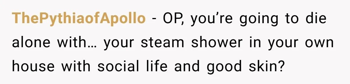 ThePythiaofApollo − OP, you’re going to die alone with… your steam shower in your own house with social life and good skin?