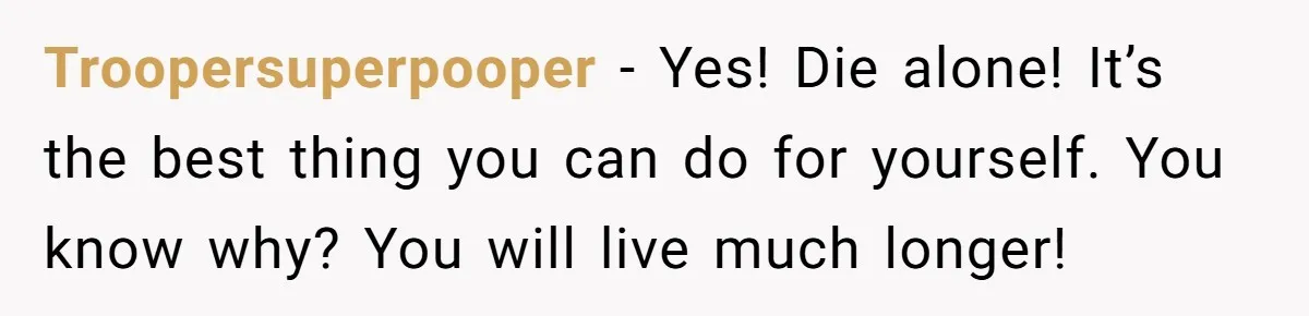 Troopersuperpooper − Yes! Die alone! It’s the best thing you can do for yourself. You know why? You will live much longer!