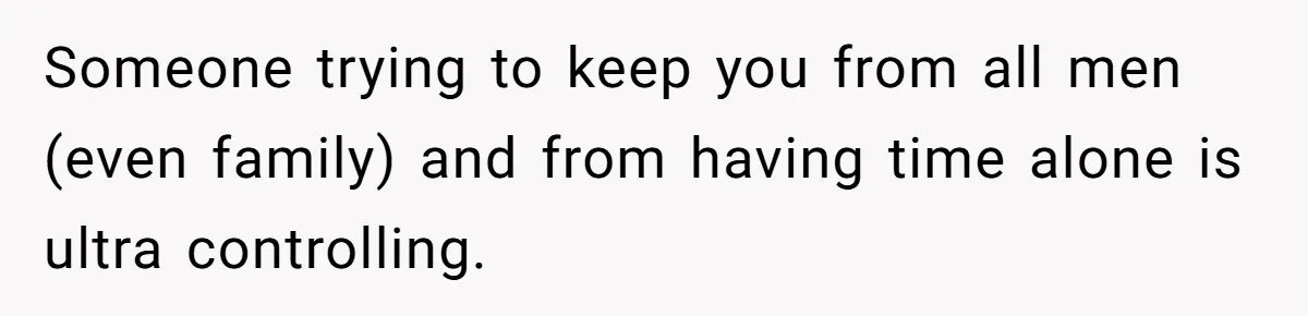 Someone trying to keep you from all men (even family) and from having time alone is ultra controlling.