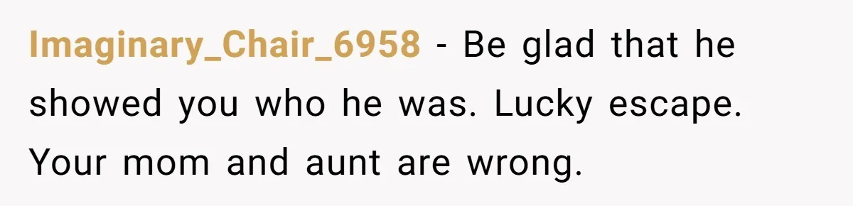 Imaginary_Chair_6958 − Be glad that he showed you who he was. Lucky escape. Your mom and aunt are wrong.