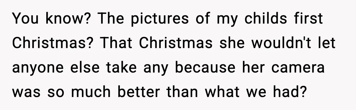 You know? The pictures of my childs first Christmas? That Christmas she wouldn't let anyone else take any because her camera was so much better than what we had?