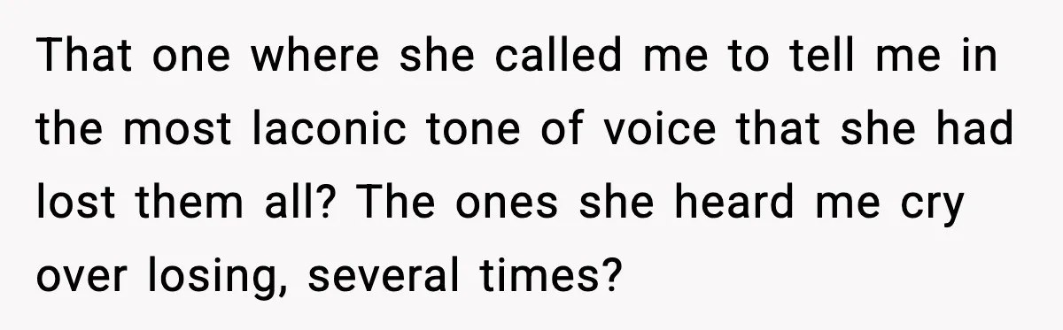 That one where she called me to tell me in the most laconic tone of voice that she had lost them all? The ones she heard me cry over losing,...