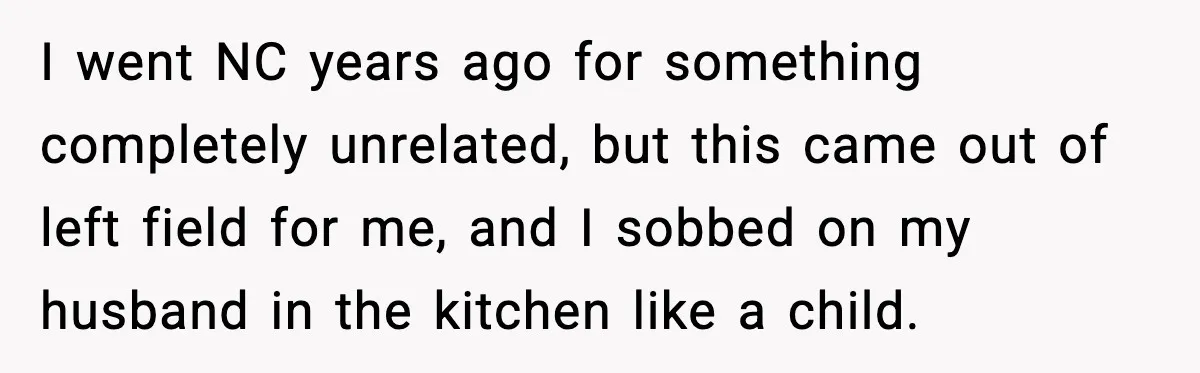 I went NC years ago for something completely unrelated, but this came out of left field for me, and I sobbed on my husband in the kitchen like a child.