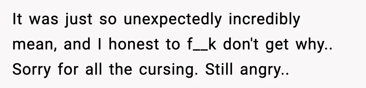 It was just so unexpectedly incredibly mean, and I honest to f__k don't get why.. Sorry for all the cursing. Still angry..