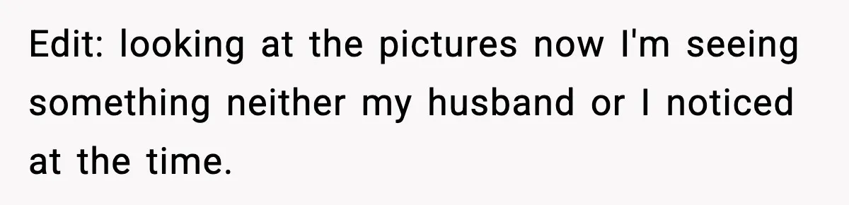 Edit: looking at the pictures now I'm seeing something neither my husband or I noticed at the time.