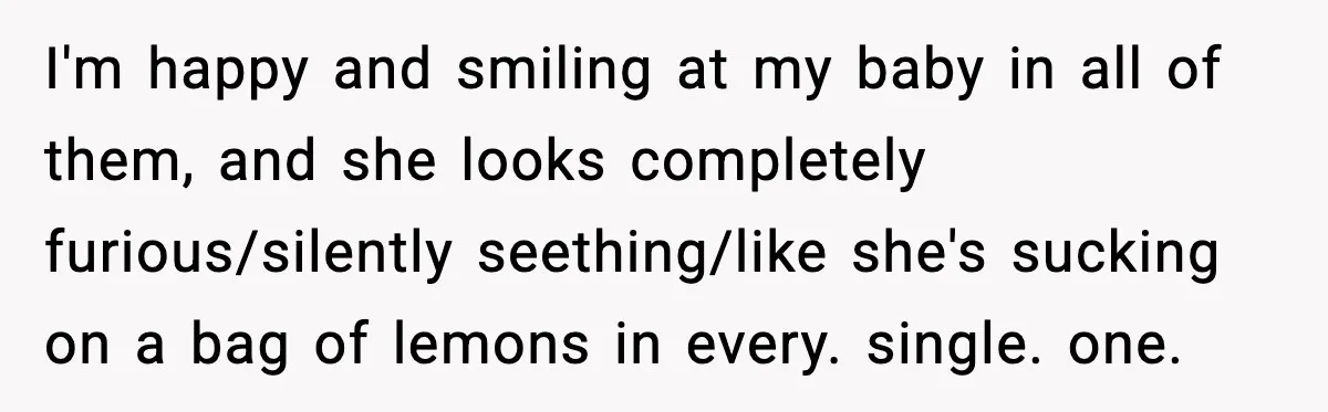 I'm happy and smiling at my baby in all of them, and she looks completely furious/silently seething/like she's sucking on a bag of lemons in every. single. one.