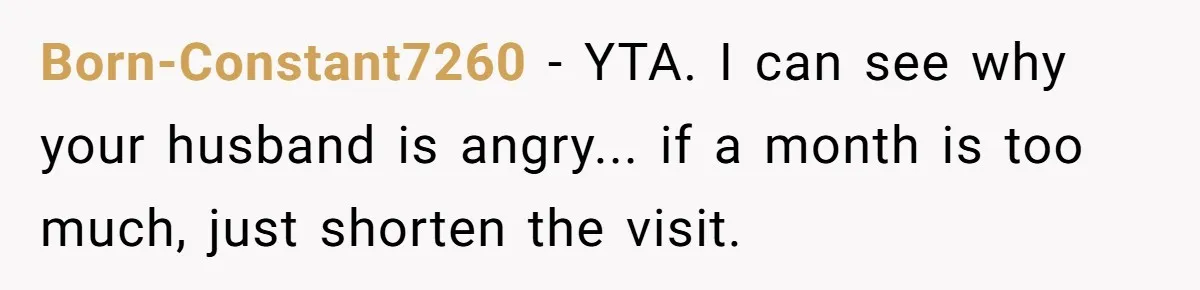 Born-Constant7260 − YTA. I can see why your husband is angry... if a month is too much, just shorten the visit.