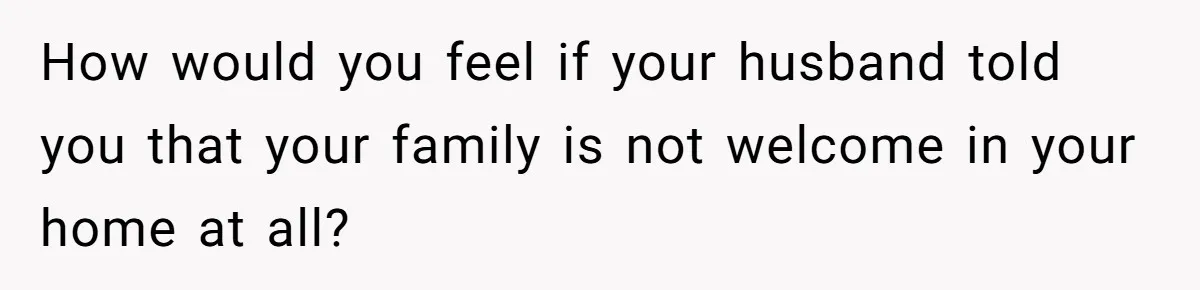 How would you feel if your husband told you that your family is not welcome in your home at all?