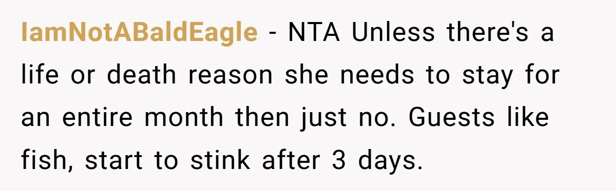 IamNotABaldEagle − NTA Unless there's a life or death reason she needs to stay for an entire month then just no. Guests like fish, start to stink after 3 days.