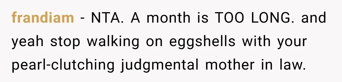frandiam − NTA. A month is TOO LONG. and yeah stop walking on eggshells with your pearl-clutching judgmental mother in law.