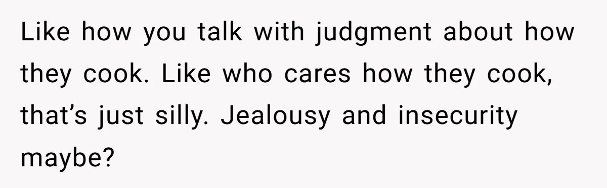 Like how you talk with judgment about how they cook. Like who cares how they cook, that’s just silly. Jealousy and insecurity maybe?