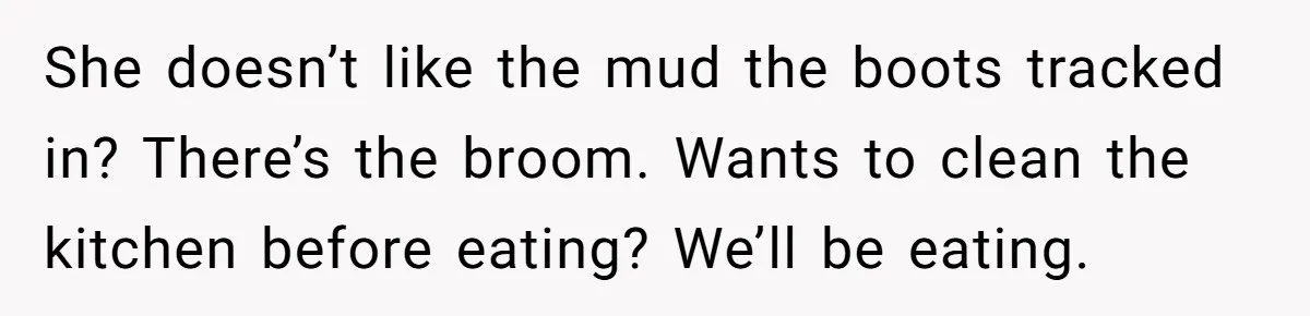 She doesn’t like the mud the boots tracked in? There’s the broom. Wants to clean the kitchen before eating? We’ll be eating.