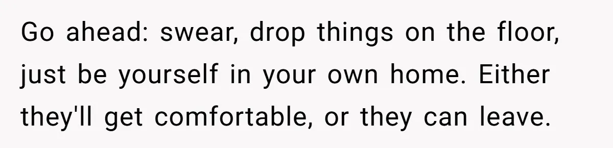 Go ahead: swear, drop things on the floor, just be yourself in your own home. Either they'll get comfortable, or they can leave.