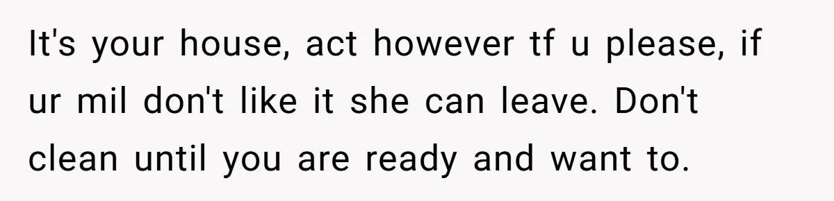 It's your house, act however tf u please, if ur mil don't like it she can leave. Don't clean until you are ready and want to.