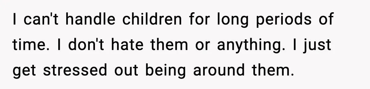 I can't handle children for long periods of time. I don't hate them or anything. I just get stressed out being around them.