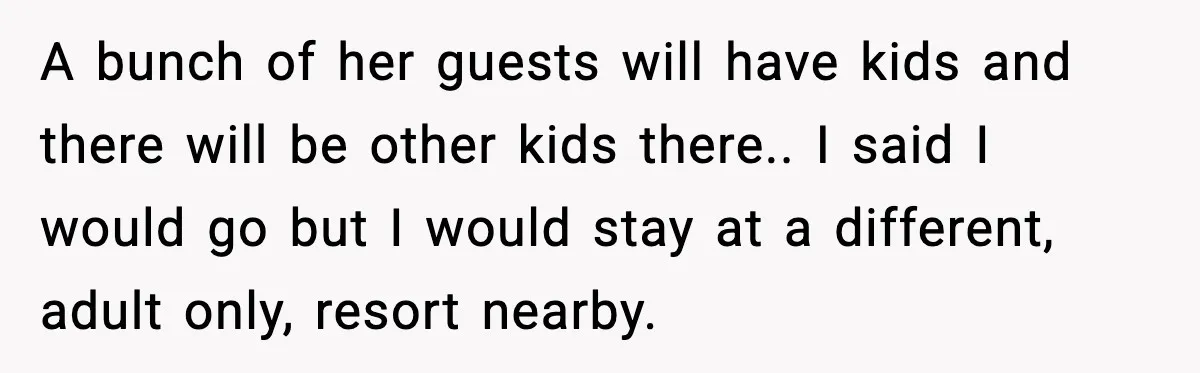 A bunch of her guests will have kids and there will be other kids there.. I said I would go but I would stay at a different, adult only, resort...