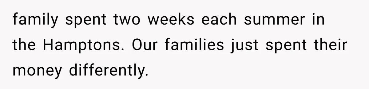 family spent two weeks each summer in the Hamptons. Our families just spent their money differently.