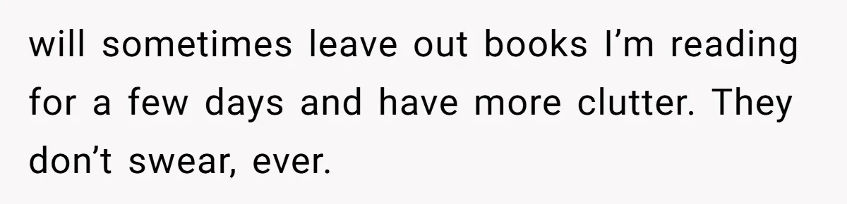 will sometimes leave out books I’m reading for a few days and have more clutter. They don’t swear, ever.