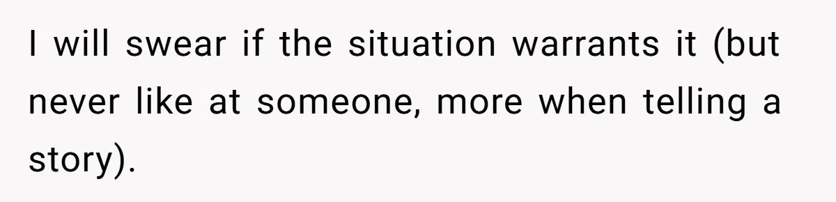 I will swear if the situation warrants it (but never like at someone, more when telling a story).