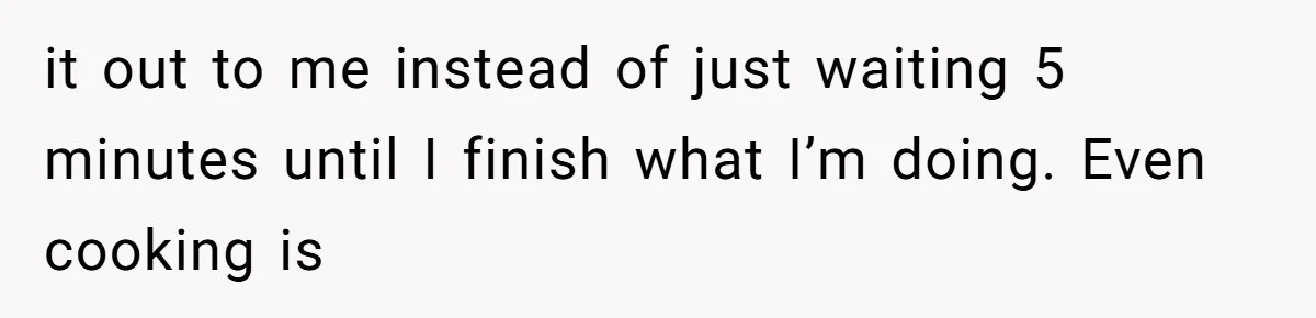 it out to me instead of just waiting 5 minutes until I finish what I’m doing. Even cooking is