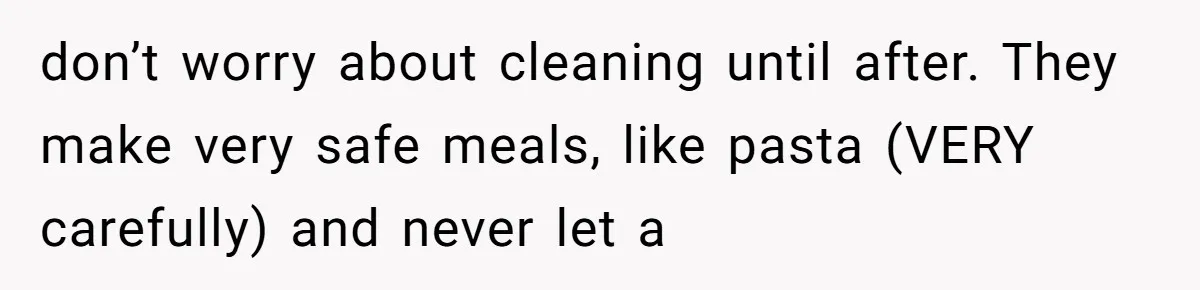 don’t worry about cleaning until after. They make very safe meals, like pasta (VERY carefully) and never let a