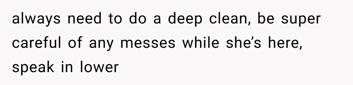 always need to do a deep clean, be super careful of any messes while she’s here, speak in lower