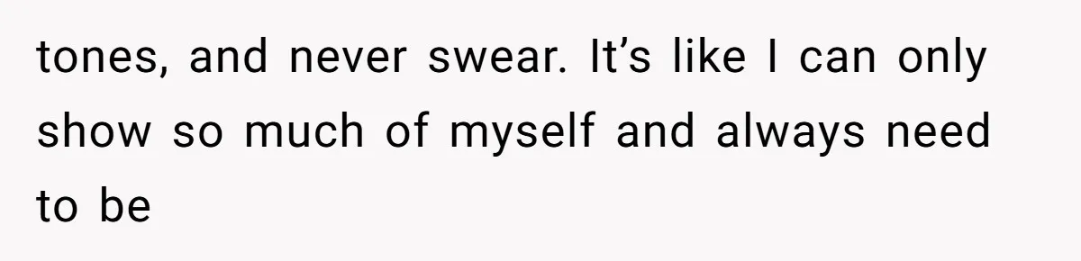 tones, and never swear. It’s like I can only show so much of myself and always need to be