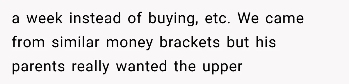 a week instead of buying, etc. We came from similar money brackets but his parents really wanted the upper