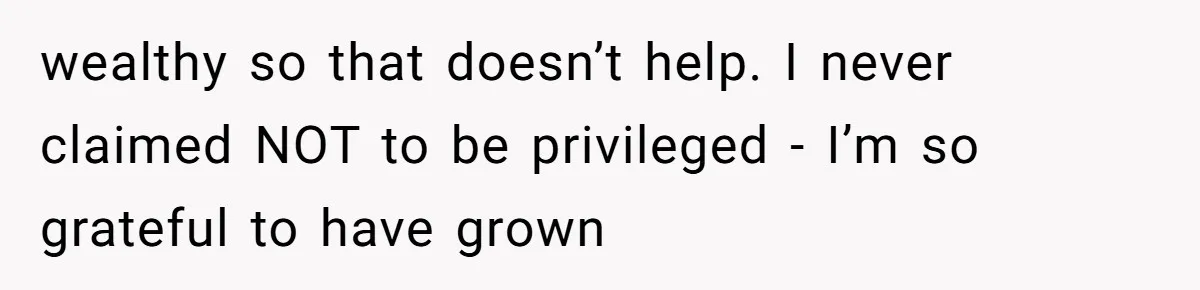 wealthy so that doesn’t help. I never claimed NOT to be privileged - I’m so grateful to have grown