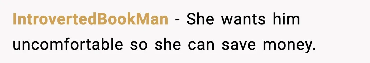 IntrovertedBookMan - She wants him uncomfortable so she can save money.