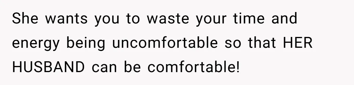 She wants you to waste your time and energy being uncomfortable so that HER HUSBAND can be comfortable!
