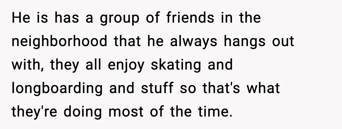 He is has a group of friends in the neighborhood that he always hangs out with, they all enjoy skating and longboarding and stuff so that's what they're doing most...
