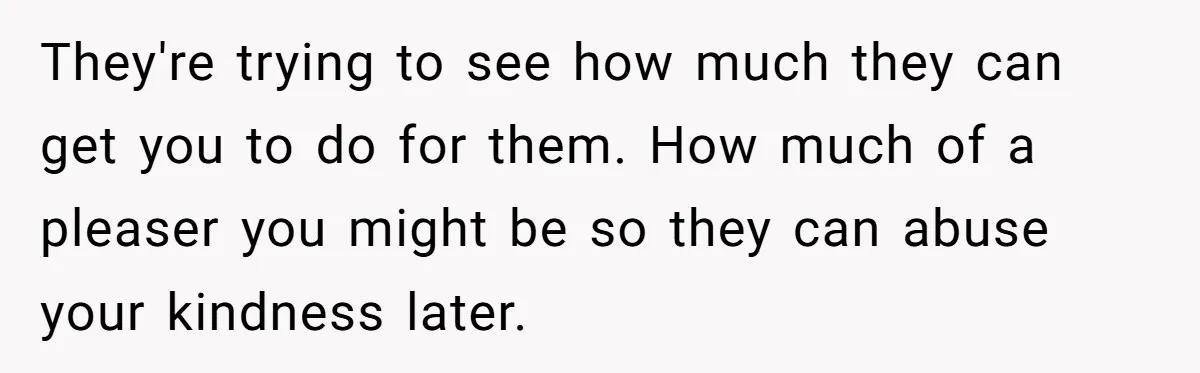 They're trying to see how much they can get you to do for them. How much of a pleaser you might be so they can abuse your kindness later.